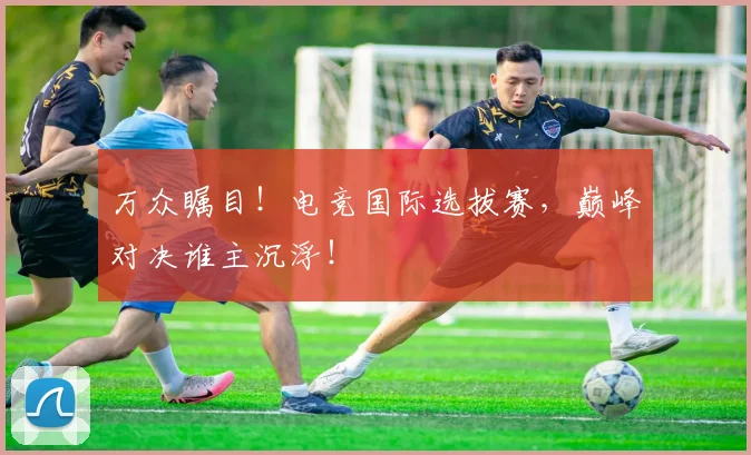 万众瞩目!电竞国际选拔赛,巅峰对决谁主沉浮!